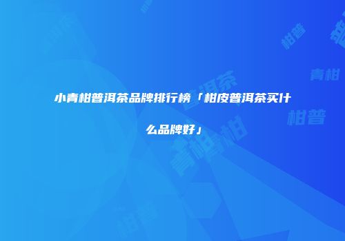 小青柑普洱茶品牌排行榜「柑皮普洱茶买什么品牌好」