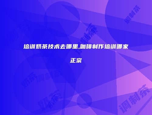 培训奶茶技术去哪里,咖啡制作培训哪家正宗