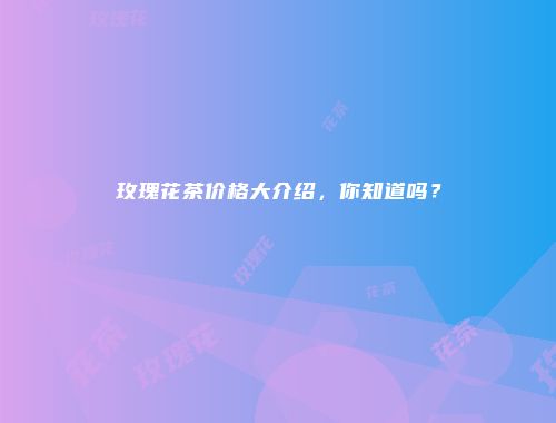 玫瑰花茶价格大介绍，你知道吗？