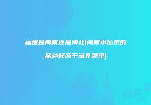 福建是闽南还是闽北(闽南水仙茶的品种起源于闽北哪里)