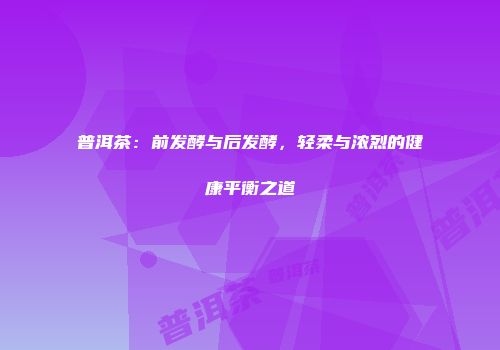 普洱茶：前发酵与后发酵，轻柔与浓烈的健康平衡之道