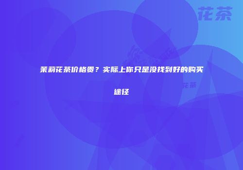 茉莉花茶价格贵？实际上你只是没找到好的购买途径