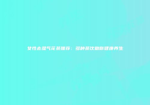 女性去湿气花茶推荐：多种茶饮助你健康养生