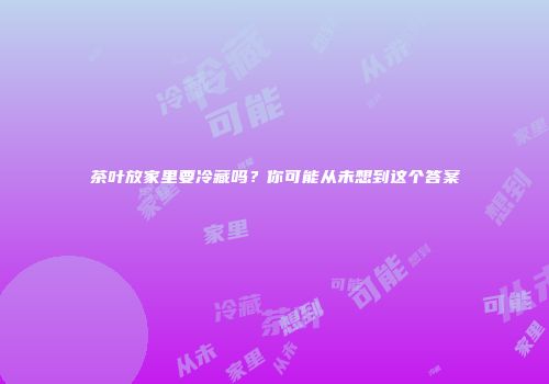 茶叶放家里要冷藏吗？你可能从未想到这个答案