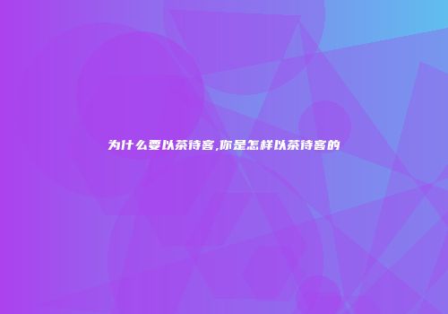 为什么要以茶待客,你是怎样以茶待客的