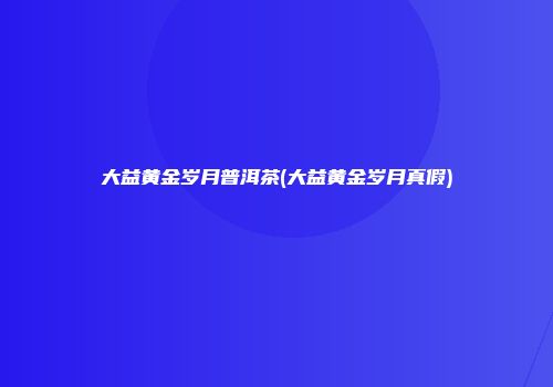 大益黄金岁月普洱茶(大益黄金岁月真假)