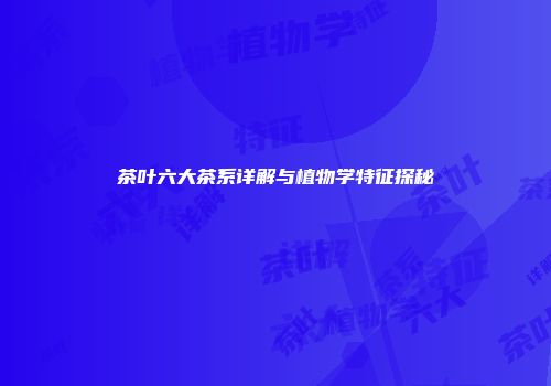 茶叶六大茶系详解与植物学特征探秘