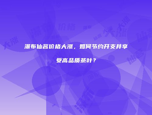 瀑布仙茗价格大涨，如何节约开支并享受高品质茶叶？