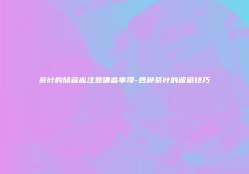 茶叶的储藏应注意哪些事项-各种茶叶的储藏技巧