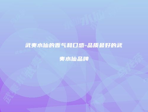 武夷水仙的香气和口感-品质最好的武夷水仙品牌