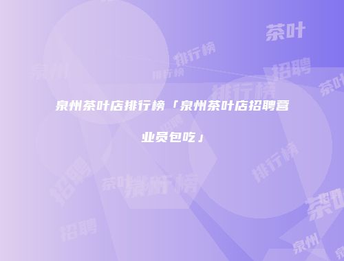 泉州茶叶店排行榜「泉州茶叶店招聘营业员包吃」