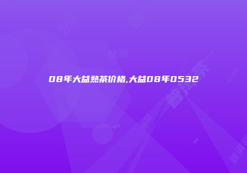 08年大益熟茶价格,大益08年0532