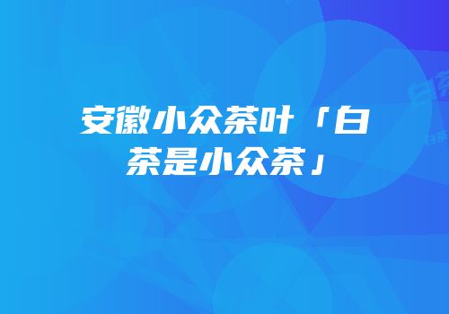 安徽小众茶叶「白茶是小众茶」