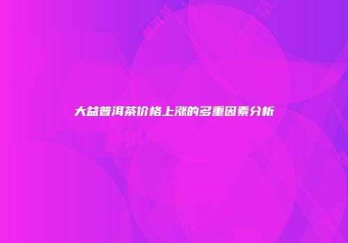 大益普洱茶价格上涨的多重因素分析