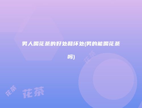 男人喝花茶的好处和坏处(男的能喝花茶吗)