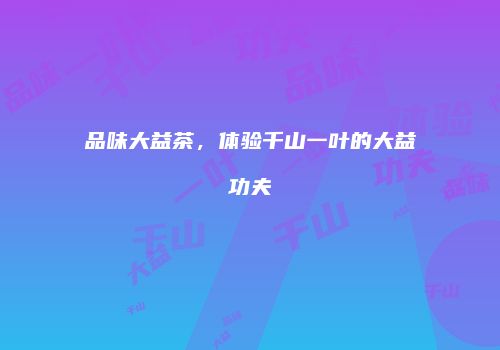 品味大益茶，体验千山一叶的大益功夫