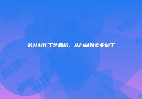 茶叶制作工艺解析：从自制到专业加工