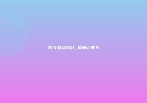 故乡春晓茶叶_茶是心故乡