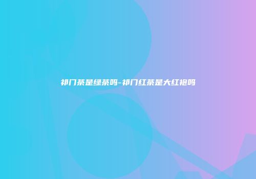 祁门茶是绿茶吗-祁门红茶是大红袍吗