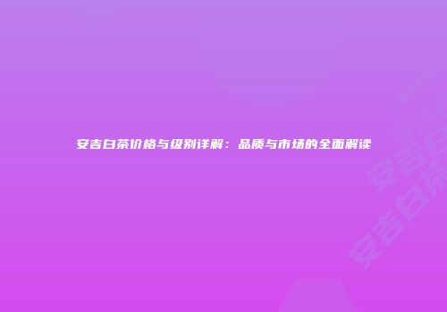 安吉白茶价格与级别详解：品质与市场的全面解读