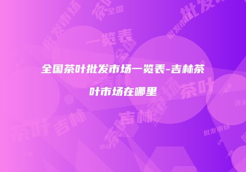 全国茶叶批发市场一览表-吉林茶叶市场在哪里