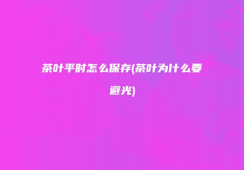 茶叶平时怎么保存(茶叶为什么要避光)