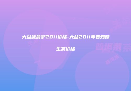 大益味最酽2011价格-大益2011年普知味生茶价格