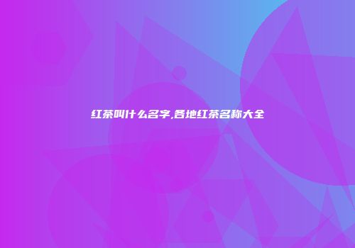 红茶叫什么名字,各地红茶名称大全