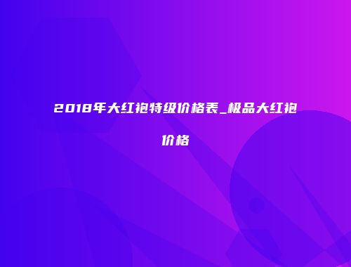 2018年大红袍特级价格表_极品大红袍价格