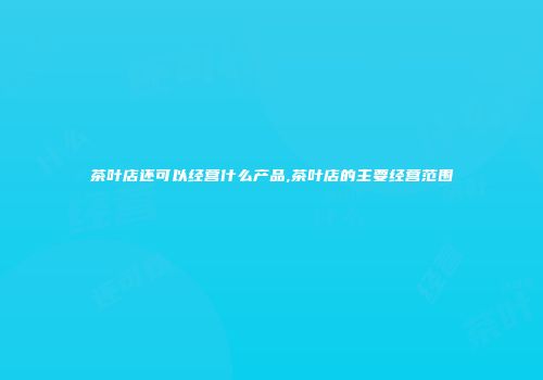 茶叶店还可以经营什么产品,茶叶店的主要经营范围