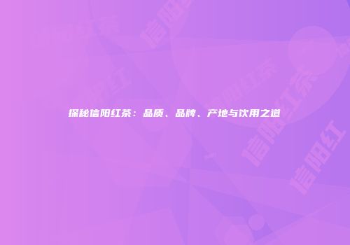 探秘信阳红茶：品质、品牌、产地与饮用之道
