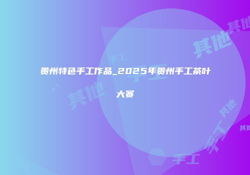 贵州特色手工作品_2025年贵州手工茶叶大赛