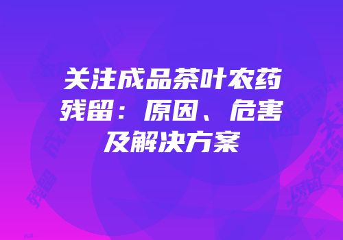 关注成品茶叶农药残留：原因、危害及解决方案