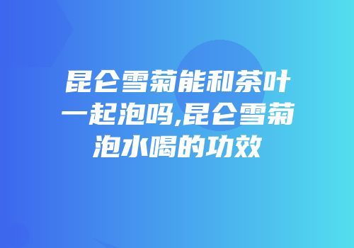 昆仑雪菊能和茶叶一起泡吗,昆仑雪菊泡水喝的功效