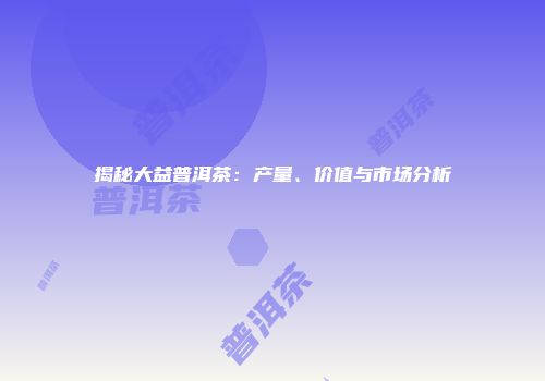 揭秘大益普洱茶：产量、价值与市场分析