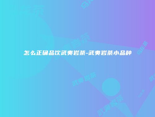 怎么正确品饮武夷岩茶-武夷岩茶小品种