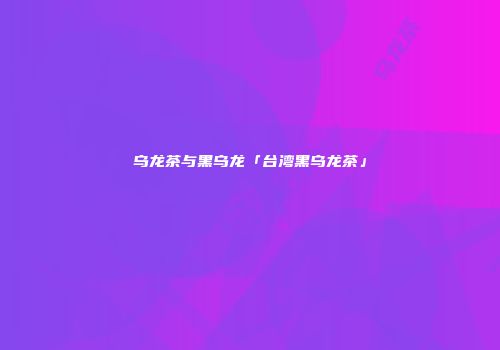 乌龙茶与黑乌龙「台湾黑乌龙茶」