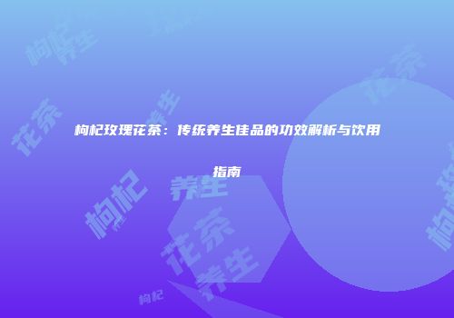 枸杞玫瑰花茶：传统养生佳品的功效解析与饮用指南