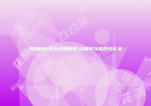 百合枸杞茶天天喝好吗,经期可以喝百合花茶