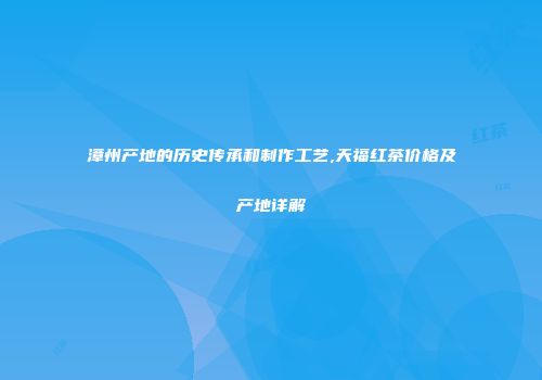 漳州产地的历史传承和制作工艺,天福红茶价格及产地详解