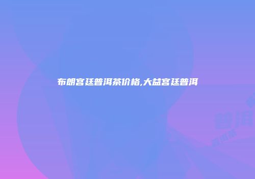 布朗宫廷普洱茶价格,大益宫廷普洱