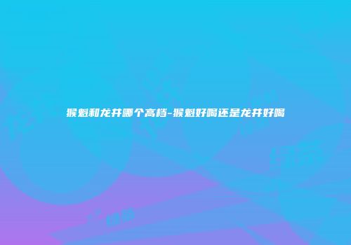 猴魁和龙井哪个高档-猴魁好喝还是龙井好喝