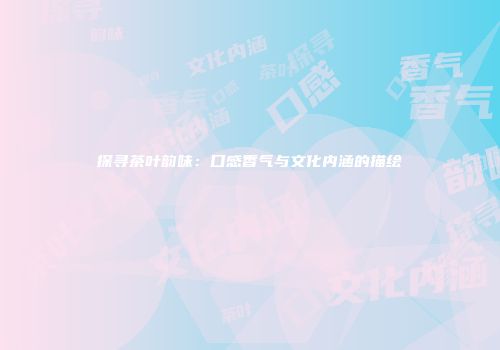 探寻茶叶韵味：口感香气与文化内涵的描绘