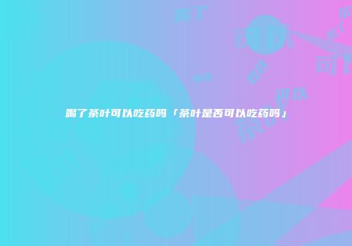 喝了茶叶可以吃药吗「茶叶是否可以吃药吗」