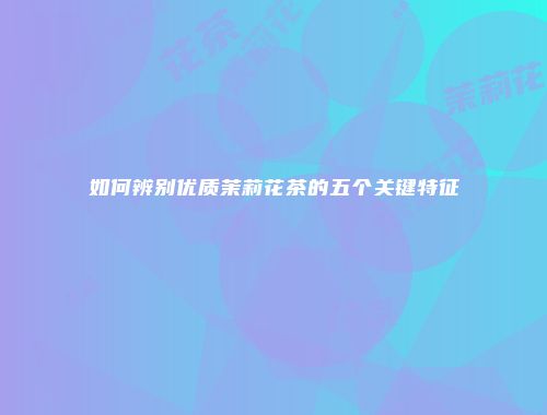 如何辨别优质茉莉花茶的五个关键特征