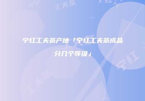宁红工夫茶产地「宁红工夫茶成品分几个等级」