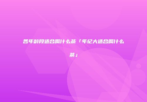 各年龄段适合喝什么茶「年纪大适合喝什么茶」