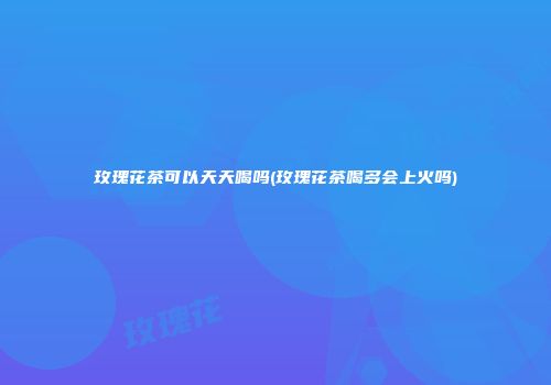 玫瑰花茶可以天天喝吗(玫瑰花茶喝多会上火吗)