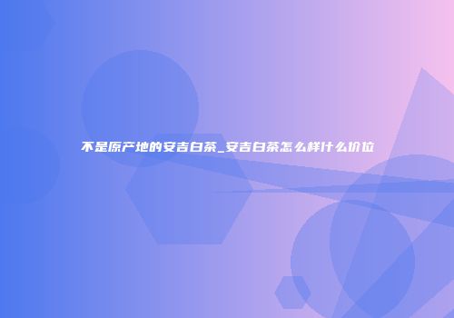 不是原产地的安吉白茶_安吉白茶怎么样什么价位