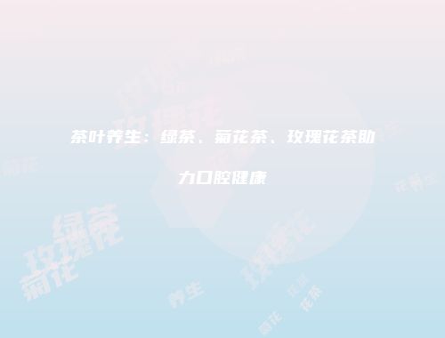 茶叶养生：绿茶、菊花茶、玫瑰花茶助力口腔健康